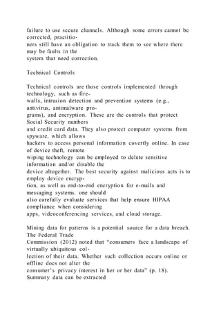 failure to use secure channels. Although some errors cannot be
corrected, practitio-
ners still have an obligation to track them to see where there
may be faults in the
system that need correction.
Technical Controls
Technical controls are those controls implemented through
technology, such as fire-
walls, intrusion detection and prevention systems (e.g.,
antivirus, antimalware pro-
grams), and encryption. These are the controls that protect
Social Security numbers
and credit card data. They also protect computer systems from
spyware, which allows
hackers to access personal information covertly online. In case
of device theft, remote
wiping technology can be employed to delete sensitive
information and/or disable the
device altogether. The best security against malicious acts is to
employ device encryp-
tion, as well as end-to-end encryption for e-mails and
messaging systems. one should
also carefully evaluate services that help ensure HIPAA
compliance when considering
apps, videoconferencing services, and cloud storage.
Mining data for patterns is a potential source for a data breach.
The Federal Trade
Commission (2012) noted that “consumers face a landscape of
virtually ubiquitous col-
lection of their data. Whether such collection occurs online or
offline does not alter the
consumer’s privacy interest in her or her data” (p. 18).
Summary data can be extracted
 