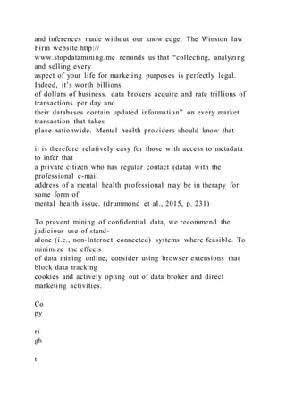 and inferences made without our knowledge. The Winston law
Firm website http://
www.stopdatamining.me reminds us that “collecting, analyzing
and selling every
aspect of your life for marketing purposes is perfectly legal.
Indeed, it’s worth billions
of dollars of business. data brokers acquire and rate trillions of
transactions per day and
their databases contain updated information” on every market
transaction that takes
place nationwide. Mental health providers should know that
it is therefore relatively easy for those with access to metadata
to infer that
a private citizen who has regular contact (data) with the
professional e-mail
address of a mental health professional may be in therapy for
some form of
mental health issue. (drummond et al., 2015, p. 231)
To prevent mining of confidential data, we recommend the
judicious use of stand-
alone (i.e., non-Internet connected) systems where feasible. To
minimize the effects
of data mining online, consider using browser extensions that
block data tracking
cookies and actively opting out of data broker and direct
marketing activities.
Co
py
ri
gh
t
 