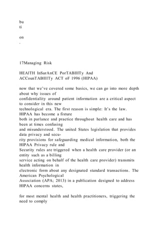 bu
ti
on
.
17Managing Risk
HEAlTH InSurAnCE PorTABIlITy And
ACCounTABIlITy ACT oF 1996 (HIPAA)
now that we’ve covered some basics, we can go into more depth
about why issues of
confidentiality around patient information are a critical aspect
to consider in this new
technological era. The first reason is simple: It’s the law.
HIPAA has become a fixture
both in parlance and practice throughout health care and has
been at times confusing
and misunderstood. The united States legislation that provides
data privacy and secu-
rity provisions for safeguarding medical information, both the
HIPAA Privacy rule and
Security rules are triggered when a health care provider (or an
entity such as a billing
service acting on behalf of the health care provider) transmits
health information in
electronic form about any designated standard transactions. The
American Psychological
Association (APA; 2013) in a publication designed to address
HIPAA concerns states,
for most mental health and health practitioners, triggering the
need to comply
 