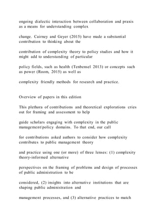 ongoing dialectic interaction between collaboration and praxis
as a means for understanding complex
change. Cairney and Geyer (2015) have made a substantial
contribution to thinking about the
contribution of complexity theory to policy studies and how it
might add to understanding of particular
policy fields, such as health (Tenbensel 2013) or concepts such
as power (Room, 2015) as well as
complexity friendly methods for research and practice.
Overview of papers in this edition
This plethora of contributions and theoretical explorations cries
out for framing and assessment to help
guide scholars engaging with complexity in the public
management/policy domains. To that end, our call
for contributions asked authors to consider how complexity
contributes to public management theory
and practice using one (or more) of three lenses: (1) complexity
theory-informed alternative
perspectives on the framing of problems and design of processes
of public administration to be
considered, (2) insights into alternative institutions that are
shaping public administration and
management processes, and (3) alternative practices to match
 