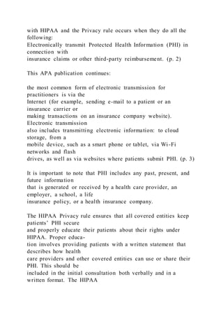 with HIPAA and the Privacy rule occurs when they do all the
following:
Electronically transmit Protected Health Information (PHI) in
connection with
insurance claims or other third-party reimbursement. (p. 2)
This APA publication continues:
the most common form of electronic transmission for
practitioners is via the
Internet (for example, sending e-mail to a patient or an
insurance carrier or
making transactions on an insurance company website).
Electronic transmission
also includes transmitting electronic information: to cloud
storage, from a
mobile device, such as a smart phone or tablet, via Wi -Fi
networks and flash
drives, as well as via websites where patients submit PHI. (p. 3)
It is important to note that PHI includes any past, present, and
future information
that is generated or received by a health care provider, an
employer, a school, a life
insurance policy, or a health insurance company.
The HIPAA Privacy rule ensures that all covered entities keep
patients’ PHI secure
and properly educate their patients about their rights under
HIPAA. Proper educa-
tion involves providing patients with a written statement that
describes how health
care providers and other covered entities can use or share their
PHI. This should be
included in the initial consultation both verbally and in a
written format. The HIPAA
 