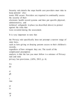 Security rule details the steps health care providers must take to
keep patients’ elec-
tronic PHI secure. Providers are required to continually assess
the security of their
electronic health record systems and then put specific physical,
administrative, and
technical safeguards in place (as described above) to protect
against the risks that
were revealed during the assessment.
It is very important to note that
the Privacy rule specifically does not preempt a narrow range of
state laws,
such as laws giving or denying parents access to their children’s
records,
regardless of how stringent they are. The result of the
complicated preemption
analysis is that the law you must follow is a mixture of Privacy
rule and state
privacy law provisions. (APA, 2013, p. 4)
Co
py
ri
gh
t
Am
er
ic
an
P
 