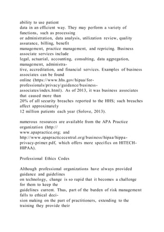 ability to use patient
data in an efficient way. They may perform a variety of
functions, such as processing
or administration, data analysis, utilization review, quality
assurance, billing, benefit
management, practice management, and repricing. Business
associate services include
legal, actuarial, accounting, consulting, data aggregation,
management, administra-
tive, accreditation, and financial services. Examples of business
associates can be found
online (https://www.hhs.gov/hipaa/for-
professionals/privacy/guidance/business-
associates/index.html). As of 2013, it was business associates
that caused more than
20% of all security breaches reported to the HHS; such breaches
affect approximately
12 million patients each year (Solove, 2013).
numerous resources are available from the APA Practice
organization (http://
www.apapractice.org; and
http://www.apapracticecentral.org/business/hipaa/hippa-
privacy-primer.pdf, which offers more specifics on HITECH-
HIPAA).
Professional Ethics Codes
Although professional organizations have always provided
guidance and guidelines
on technology, change is so rapid that it becomes a challenge
for them to keep the
guidelines current. Thus, part of the burden of risk management
falls to ethical deci-
sion making on the part of practitioners, extending to the
training they provide their
 