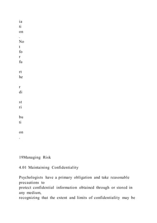 ia
ti
on
.
No
t
fo
r
fu
rt
he
r
di
st
ri
bu
ti
on
.
19Managing Risk
4.01 Maintaining Confidentiality
Psychologists have a primary obligation and take reasonable
precautions to
protect confidential information obtained through or stored in
any medium,
recognizing that the extent and limits of confidentiality may be
 