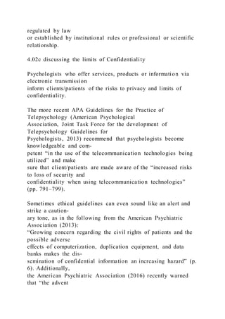 regulated by law
or established by institutional rules or professional or scientific
relationship.
4.02c discussing the limits of Confidentiality
Psychologists who offer services, products or information via
electronic transmission
inform clients/patients of the risks to privacy and limits of
confidentiality.
The more recent APA Guidelines for the Practice of
Telepsychology (American Psychological
Association, Joint Task Force for the development of
Telepsychology Guidelines for
Psychologists, 2013) recommend that psychologists become
knowledgeable and com-
petent “in the use of the telecommunication technologies being
utilized” and make
sure that client/patients are made aware of the “increased risks
to loss of security and
confidentiality when using telecommunication technologies”
(pp. 791–799).
Sometimes ethical guidelines can even sound like an alert and
strike a caution-
ary tone, as in the following from the American Psychiatric
Association (2013):
“Growing concern regarding the civil rights of patients and the
possible adverse
effects of computerization, duplication equipment, and data
banks makes the dis-
semination of confidential information an increasing hazard” (p.
6). Additionally,
the American Psychiatric Association (2016) recently warned
that “the advent
 