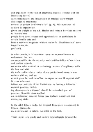 and expansion of the use of electronic medical records and the
increasing use of
care coordinators and integration of medical care present
challenges to traditional
notions of patient confidentiality” (p. 4). An abundance of
caution is appropriate,
given the weight of the u.S. Health and Human Services mission
to “ensure that
people have equal access and opportunities to participate in
certain health care and
human services programs without unlawful discrimination” (see
https://www.hhs.
gov/ocr/).
In other words, it is incumbent upon us as practitioners to
understand that we
are responsible for the security and confidentiality of our client
and patient records,
no matter what method or technology we use. Compliance with
the law and with
the enforceable ethics codes of our professional associations
resides with us, and we
cannot pass the buck to office managers or our IT support staff.
It is we who must
inform our patients of the limitations. A thorough informed
consent process, includ-
ing documentation thereof, should be a standard part of
practice. Specific risks spelled
out in informed consent forms may include e-mail and text
messaging risks.
In the APA Ethics Code, the General Principles, as opposed to
Ethical Standards,
are aspirational in nature. As noted in the text,
Their intent is to guide and inspire psychologists toward the
 
