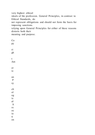 very highest ethical
ideals of the profession. General Principles, in contrast to
Ethical Standards, do
not represent obligations and should not form the basis for
imposing sanctions.
relying upon General Principles for either of these reasons
distorts both their
meaning and purpose.
Co
py
ri
gh
t
Am
er
ic
an
P
sy
ch
ol
og
ic
al
A
ss
oc
ia
ti
on
 