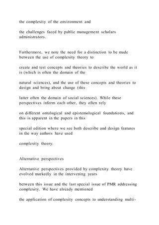 the complexity of the environment and
the challenges faced by public management scholars
administrators.
Furthermore, we note the need for a distinction to be made
between the use of complexity theory to
create and test concepts and theories to describe the world as it
is (which is often the domain of the
natural sciences), and the use of these concepts and theories to
design and bring about change (this
latter often the domain of social sciences). While these
perspectives inform each other, they often rely
on different ontological and epistemological foundations, and
this is apparent in the papers in this
special edition where we see both describe and design features
in the way authors have used
complexity theory.
Alternative perspectives
Alternative perspectives provided by complexity theory have
evolved markedly in the intervening years
between this issue and the last special issue of PMR addressing
complexity. We have already mentioned
the application of complexity concepts to understanding multi -
 