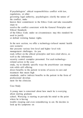 If psychologists’ ethical responsibilities conflict with law,
regulations, or other
governing legal authority, psychologists clarify the nature of
the conflict, make
known their commitment to the Ethics Code and take reasonable
steps to
resolve the conflict consistent with the General Principles and
Ethical Standards
of the Ethics Code. under no circumstances may this standard be
used to justify
or defend violating human rights.
In the next section, we offer a technology-infused mental health
care scenario
that presents various low-level and higher level risk
management challenges. As you
read, reflect on the ethical principles and laws cited above, as
well as the information
security control examples presented. For each technology-
related action in the case
study, try to identify specific ways the practitioner can manage
risk while still offering
direct benefits to the patient in terms of access to care and
treatment that meets high
standards, and/or indirect benefits to the patient in the form of
professional develop-
ment for the clinician.
Case Study
A young man is concerned about how much he is worrying
about starting graduate
school. Worrying is starting to pervade his mind to the point
where he is having
trouble sleeping and even remembering to eat. He decides to
look up his symptoms on
 