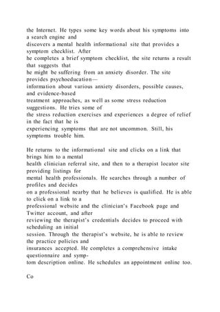 the Internet. He types some key words about his symptoms into
a search engine and
discovers a mental health informational site that provides a
symptom checklist. After
he completes a brief symptom checklist, the site returns a result
that suggests that
he might be suffering from an anxiety disorder. The site
provides psychoeducation—
information about various anxiety disorders, possible causes,
and evidence-based
treatment approaches, as well as some stress reduction
suggestions. He tries some of
the stress reduction exercises and experiences a degree of relief
in the fact that he is
experiencing symptoms that are not uncommon. Still, his
symptoms trouble him.
He returns to the informational site and clicks on a link that
brings him to a mental
health clinician referral site, and then to a therapist locator site
providing listings for
mental health professionals. He searches through a number of
profiles and decides
on a professional nearby that he believes is qualified. He is able
to click on a link to a
professional website and the clinician’s Facebook page and
Twitter account, and after
reviewing the therapist’s credentials decides to proceed with
scheduling an initial
session. Through the therapist’s website, he is able to review
the practice policies and
insurances accepted. He completes a comprehensive intake
questionnaire and symp-
tom description online. He schedules an appointment online too.
Co
 