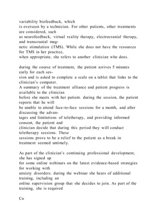 variability biofeedback, which
is overseen by a technician. For other patients, other treatments
are considered, such
as neurofeedback, virtual reality therapy, electrocranial therapy,
and transcranial mag-
netic stimulation (TMS). While she does not have the resources
for TMS in her practice,
when appropriate, she refers to another clinician who does.
during the course of treatment, the patient arrives 5 minutes
early for each ses-
sion and is asked to complete a scale on a tablet that links to the
clinician’s computer.
A summary of the treatment alliance and patient progress is
available to the clinician
before she meets with her patient. during the session, the patient
reports that he will
be unable to attend face-to-face sessions for a month, and after
discussing the advan-
tages and limitations of teletherapy, and providing informed
consent, the patient and
clinician decide that during this period they will conduct
teletherapy sessions. These
sessions prove to be a relief to the patient as a break in
treatment seemed untimely.
As part of the clinician’s continuing professional development,
she has signed up
for some online webinars on the latest evidence-based strategies
for working with
anxiety disorders. during the webinar she hears of additional
training, including an
online supervision group that she decides to join. As part of the
training, she is required
Co
 