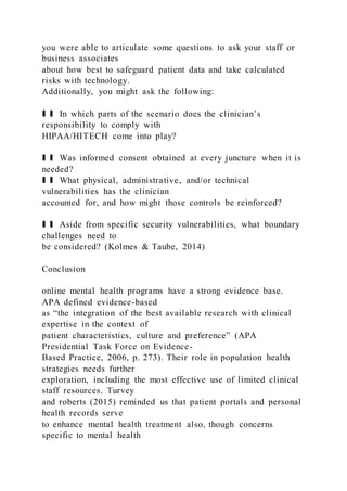you were able to articulate some questions to ask your staff or
business associates
about how best to safeguard patient data and take calculated
risks with technology.
Additionally, you might ask the following:
❚ ❚ In which parts of the scenario does the clinician’s
responsibility to comply with
HIPAA/HITECH come into play?
❚ ❚ Was informed consent obtained at every juncture when it is
needed?
❚ ❚ What physical, administrative, and/or technical
vulnerabilities has the clinician
accounted for, and how might those controls be reinforced?
❚ ❚ Aside from specific security vulnerabilities, what boundary
challenges need to
be considered? (Kolmes & Taube, 2014)
Conclusion
online mental health programs have a strong evidence base.
APA defined evidence-based
as “the integration of the best available research with clinical
expertise in the context of
patient characteristics, culture and preference” (APA
Presidential Task Force on Evidence-
Based Practice, 2006, p. 273). Their role in population health
strategies needs further
exploration, including the most effective use of limited clinical
staff resources. Turvey
and roberts (2015) reminded us that patient portals and personal
health records serve
to enhance mental health treatment also, though concerns
specific to mental health
 