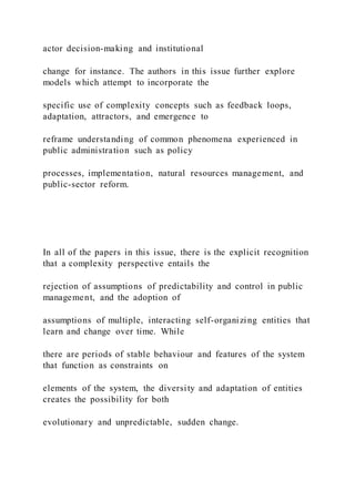 actor decision-making and institutional
change for instance. The authors in this issue further explore
models which attempt to incorporate the
specific use of complexity concepts such as feedback loops,
adaptation, attractors, and emergence to
reframe understanding of common phenomena experienced in
public administration such as policy
processes, implementation, natural resources management, and
public-sector reform.
In all of the papers in this issue, there is the explicit recognition
that a complexity perspective entails the
rejection of assumptions of predictability and control in public
management, and the adoption of
assumptions of multiple, interacting self-organizing entities that
learn and change over time. While
there are periods of stable behaviour and features of the system
that function as constraints on
elements of the system, the diversity and adaptation of entities
creates the possibility for both
evolutionary and unpredictable, sudden change.
 