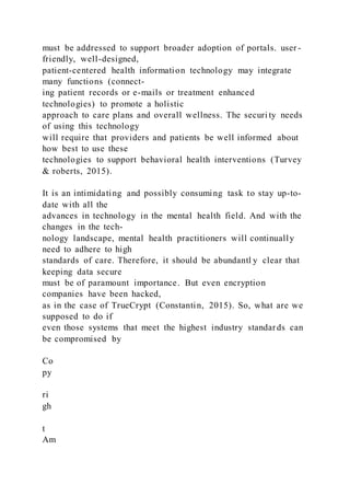 must be addressed to support broader adoption of portals. user -
friendly, well-designed,
patient-centered health information technology may integrate
many functions (connect-
ing patient records or e-mails or treatment enhanced
technologies) to promote a holistic
approach to care plans and overall wellness. The securi ty needs
of using this technology
will require that providers and patients be well informed about
how best to use these
technologies to support behavioral health interventions (Turvey
& roberts, 2015).
It is an intimidating and possibly consuming task to stay up-to-
date with all the
advances in technology in the mental health field. And with the
changes in the tech-
nology landscape, mental health practitioners will continually
need to adhere to high
standards of care. Therefore, it should be abundantl y clear that
keeping data secure
must be of paramount importance. But even encryption
companies have been hacked,
as in the case of TrueCrypt (Constantin, 2015). So, what are we
supposed to do if
even those systems that meet the highest industry standards can
be compromised by
Co
py
ri
gh
t
Am
 