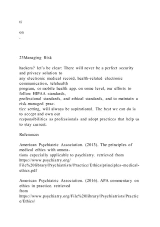 ti
on
.
23Managing Risk
hackers? let’s be clear: There will never be a perfect security
and privacy solution to
any electronic medical record, health-related electronic
communication, telehealth
program, or mobile health app. on some level, our efforts to
follow HIPAA standards,
professional standards, and ethical standards, and to maintain a
risk-managed prac-
tice setting, will always be aspirational. The best we can do is
to accept and own our
responsibilities as professionals and adopt practices that help us
to stay current.
References
American Psychiatric Association. (2013). The principles of
medical ethics with annota-
tions especially applicable to psychiatry. retrieved from
https://www.psychiatry.org/
File%20library/Psychiatrists/Practice/Ethics/principles-medical-
ethics.pdf
American Psychiatric Association. (2016). APA commentary on
ethics in practice. retrieved
from
https://www.psychiatry.org/File%20library/Psychiatrists/Practic
e/Ethics/
 