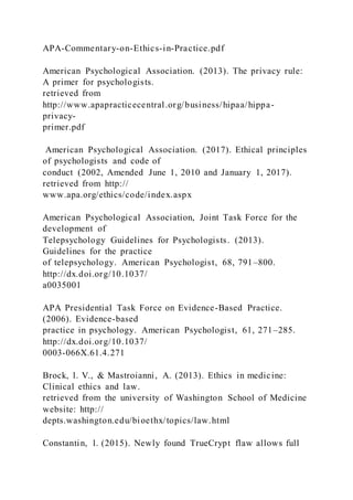 APA-Commentary-on-Ethics-in-Practice.pdf
American Psychological Association. (2013). The privacy rule:
A primer for psychologists.
retrieved from
http://www.apapracticecentral.org/business/hipaa/hippa-
privacy-
primer.pdf
American Psychological Association. (2017). Ethical principles
of psychologists and code of
conduct (2002, Amended June 1, 2010 and January 1, 2017).
retrieved from http://
www.apa.org/ethics/code/index.aspx
American Psychological Association, Joint Task Force for the
development of
Telepsychology Guidelines for Psychologists. (2013).
Guidelines for the practice
of telepsychology. American Psychologist, 68, 791–800.
http://dx.doi.org/10.1037/
a0035001
APA Presidential Task Force on Evidence-Based Practice.
(2006). Evidence-based
practice in psychology. American Psychologist, 61, 271–285.
http://dx.doi.org/10.1037/
0003-066X.61.4.271
Brock, l. V., & Mastroianni, A. (2013). Ethics in medicine:
Clinical ethics and law.
retrieved from the university of Washington School of Medicine
website: http://
depts.washington.edu/bioethx/topics/law.html
Constantin, l. (2015). Newly found TrueCrypt flaw allows full
 
