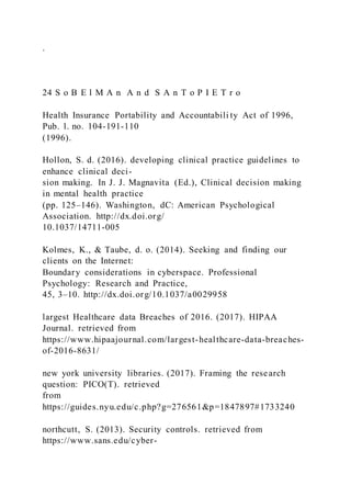 .
24 S o B E l M A n A n d S A n T o P I E T r o
Health Insurance Portability and Accountabili ty Act of 1996,
Pub. l. no. 104-191-110
(1996).
Hollon, S. d. (2016). developing clinical practice guidelines to
enhance clinical deci-
sion making. In J. J. Magnavita (Ed.), Clinical decision making
in mental health practice
(pp. 125–146). Washington, dC: American Psychological
Association. http://dx.doi.org/
10.1037/14711-005
Kolmes, K., & Taube, d. o. (2014). Seeking and finding our
clients on the Internet:
Boundary considerations in cyberspace. Professional
Psychology: Research and Practice,
45, 3–10. http://dx.doi.org/10.1037/a0029958
largest Healthcare data Breaches of 2016. (2017). HIPAA
Journal. retrieved from
https://www.hipaajournal.com/largest-healthcare-data-breaches-
of-2016-8631/
new york university libraries. (2017). Framing the research
question: PICO(T). retrieved
from
https://guides.nyu.edu/c.php?g=276561&p=1847897#1733240
northcutt, S. (2013). Security controls. retrieved from
https://www.sans.edu/cyber-
 