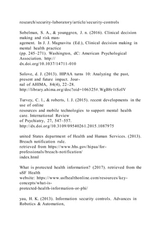 research/security-laboratory/article/security-controls
Sobelman, S. A., & younggren, J. n. (2016). Clinical decision
making and risk man-
agement. In J. J. Magnavita (Ed.), Clinical decision making in
mental health practice
(pp. 245–271). Washington, dC: American Psychological
Association. http://
dx.doi.org/10.1037/14711-010
Solove, d. J. (2013). HIPAA turns 10: Analyzing the past,
present and future impact. Jour-
nal of AHIMA, 84(4), 22–28.
http://library.ahima.org/doc?oid=106325#.WgB8r1tSzIV
Turvey, C. l., & roberts, l. J. (2015). recent developments in the
use of online
resources and mobile technologies to support mental health
care. International Review
of Psychiatry, 27, 547–557.
http://dx.doi.org/10.3109/09540261.2015.1087975
united States department of Health and Human Services. (2013).
Breach notification rule.
retrieved from https://www.hhs.gov/hipaa/for-
professionals/breach-notification/
index.html
What is protected health information? (2017). retrieved from the
uSF Health
website: https://www.usfhealthonline.com/resources/key-
concepts/what-is-
protected-health-information-or-phi/
yau, H. K. (2013). Information security controls. Advances in
Robotics & Automation,
 