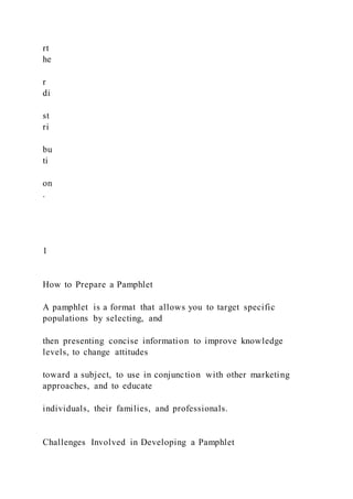 rt
he
r
di
st
ri
bu
ti
on
.
1
How to Prepare a Pamphlet
A pamphlet is a format that allows you to target specific
populations by selecting, and
then presenting concise information to improve knowledge
levels, to change attitudes
toward a subject, to use in conjunction with other marketing
approaches, and to educate
individuals, their families, and professionals.
Challenges Involved in Developing a Pamphlet
 