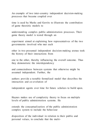An example of two inter-country independent decision-making
processes that became coupled over
time is used by Marks and Gerrits to illustrate the contribution
of game theoretic models to
understanding complex public administration processes. Their
game theory model is tested through an
experiment aimed at explaining how representatives of the two
governments involved who met each
other in two presumed independent decision-making arenas took
the history of their interactions from
one to the other, thereby influencing the overall outcome. Thus
they demonstrate the interdependency
and connectedness between systems that otherwise might be
assumed independent. Further, the
authors provide a testable formalized model that describes the
interaction and co-evolution of
independent agents over time for future scholars to build upon.
Haynes makes use of complexity theory to focus on multiple
levels of public administration systems. He
extends the conceptualization of the public administration
complex system to include the behaviour
disposition of the individual in relation to their public and
personal values, to conclude that the multi-
 