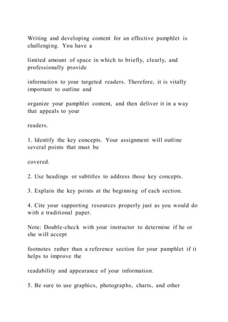 Writing and developing content for an effective pamphlet is
challenging. You have a
limited amount of space in which to briefly, clearly, and
professionally provide
information to your targeted readers. Therefore, it is vitally
important to outline and
organize your pamphlet content, and then deliver it in a way
that appeals to your
readers.
1. Identify the key concepts. Your assignment will outline
several points that must be
covered.
2. Use headings or subtitles to address those key concepts.
3. Explain the key points at the beginning of each section.
4. Cite your supporting resources properly just as you would do
with a traditional paper.
Note: Double-check with your instructor to determine if he or
she will accept
footnotes rather than a reference section for your pamphlet if it
helps to improve the
readability and appearance of your information.
5. Be sure to use graphics, photographs, charts, and other
 