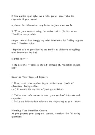 2. Use quotes sparingly. As a rule, quotes have value for
emphasis if you cannot
rephrase the information any better in your own words.
3. Write your content using the active voice. (Active voice:
“Families can provide
support to children struggling with homework by finding a great
tutor.” Passive voice:
“Support can be provided by the family to children struggling
with homework by find
a great tutor.”)
4. Be positive. “Families should” instead of, “Families should
not.”
Knowing Your Targeted Readers
vels of
education, demographics,
etc.) to ensure the success of your presentation.
expertise.
Planning Your Pamphlet Content
As you prepare your pamphlet content, consider the following
questions:
 