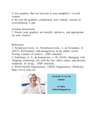 5. Use graphics that are relevant to your pamphlet’s overall
content.
6. Be sure the graphics complement your content, instead of
overwhelming it and
creating distractions.
7. Ensure your graphics are tasteful, inclusive, and appropriate
for your readers.
References
1. Nicholson-Crotty, S., Nicholson-Crotty, J., & Fernandez, S.
(2017). Performance and management in the public sector:
Testing a model of relative.. (PDF attached)
2. Sobelman, S. A., & Santopietro, J. M. (2018). Managing risk:
Aligning technology use with the law, ethics codes, and practice
standards. In Using... (PDF attached)
3. World Health Organization. (2018). Organizatio n [Website].
https://www.who.int/
 