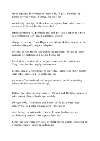 level capacity in complexity theory is, in part, bounded by
public service values. Further, he uses the
complexity concept of attractors to explain how public service
values at different levels (individual,
family/community, professional, and political) can play a role
in constraining (or indeed enabling) system
change over time. Both Haynes and Marks & Gerrits extend the
understanding of complex adaptive
systems (CAS) theory and public management by taking their
analysis of participating actors below the
level of description of the organization and the institutions.
They consider the largely unconscious
psychological dispositions of individual actors and their history
with other actors and its influence on
patterns of institutional and organizational decision-making
which are relevant to the design.
Rather than develop new models, Rhodes and Dowling assess to
what extent fitness landscape models
(Wright 1932; Kaufmann and Levin 1987) have been used
effectively by public management scholars to
date through a systematic review. Fitness landscapes are
evolutionary models that capture how the
behaviour and characteristics of independent agents operating in
a shared context result in individual
 