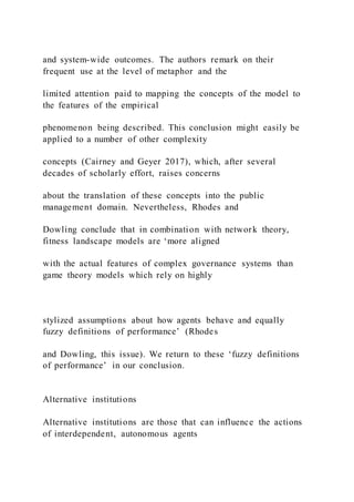 and system-wide outcomes. The authors remark on their
frequent use at the level of metaphor and the
limited attention paid to mapping the concepts of the model to
the features of the empirical
phenomenon being described. This conclusion might easily be
applied to a number of other complexity
concepts (Cairney and Geyer 2017), which, after several
decades of scholarly effort, raises concerns
about the translation of these concepts into the public
management domain. Nevertheless, Rhodes and
Dowling conclude that in combination with network theory,
fitness landscape models are ‘more aligned
with the actual features of complex governance systems than
game theory models which rely on highly
stylized assumptions about how agents behave and equally
fuzzy definitions of performance’ (Rhodes
and Dowling, this issue). We return to these ‘fuzzy definitions
of performance’ in our conclusion.
Alternative institutions
Alternative institutions are those that can influence the actions
of interdependent, autonomous agents
 