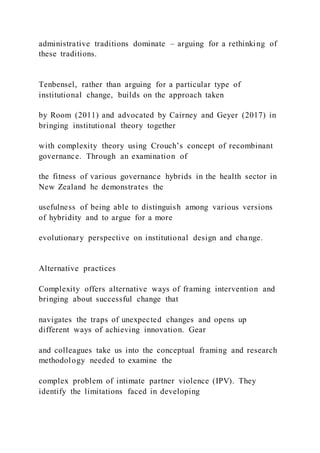 administrative traditions dominate – arguing for a rethinking of
these traditions.
Tenbensel, rather than arguing for a particular type of
institutional change, builds on the approach taken
by Room (2011) and advocated by Cairney and Geyer (2017) in
bringing institutional theory together
with complexity theory using Crouch’s concept of recombinant
governance. Through an examination of
the fitness of various governance hybrids in the health sector in
New Zealand he demonstrates the
usefulness of being able to distinguish among various versions
of hybridity and to argue for a more
evolutionary perspective on institutional design and change.
Alternative practices
Complexity offers alternative ways of framing intervention and
bringing about successful change that
navigates the traps of unexpected changes and opens up
different ways of achieving innovation. Gear
and colleagues take us into the conceptual framing and research
methodology needed to examine the
complex problem of intimate partner violence (IPV). They
identify the limitations faced in developing
 