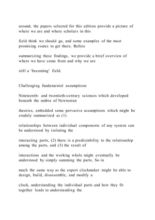 around, the papers selected for this edition provide a picture of
where we are and where scholars in this
field think we should go, and some examples of the most
promising routes to get there. Before
summarizing these findings, we provide a brief overview of
where we have come from and why we are
still a ‘becoming’ field.
Challenging fundamental assumptions
Nineteenth- and twentieth-century sciences which developed
beneath the umbra of Newtonian
theories, embedded some pervasive assumptions which might be
crudely summarized as (1)
relationships between individual components of any system can
be understood by isolating the
interacting parts, (2) there is a predictability to the relationship
among the parts, and (3) the result of
interactions and the working whole might eventually be
understood by simply summing the parts. So in
much the same way as the expert clockmaker might be able to
design, build, disassemble, and modify a
clock, understanding the individual parts and how they fit
together leads to understanding the
 