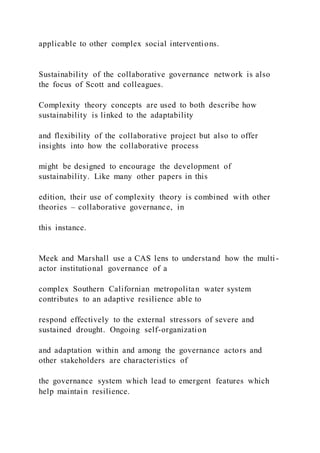 applicable to other complex social interventions.
Sustainability of the collaborative governance network is also
the focus of Scott and colleagues.
Complexity theory concepts are used to both describe how
sustainability is linked to the adaptability
and flexibility of the collaborative project but also to offer
insights into how the collaborative process
might be designed to encourage the development of
sustainability. Like many other papers in this
edition, their use of complexity theory is combined with other
theories – collaborative governance, in
this instance.
Meek and Marshall use a CAS lens to understand how the multi -
actor institutional governance of a
complex Southern Californian metropolitan water system
contributes to an adaptive resilience able to
respond effectively to the external stressors of severe and
sustained drought. Ongoing self-organization
and adaptation within and among the governance actors and
other stakeholders are characteristics of
the governance system which lead to emergent features which
help maintain resilience.
 