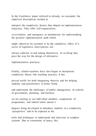 In the Castelnovo paper referred to already, we encounter the
empirical descriptions needed to
interpret the complexity factors that shaped an implementation
trajectory. They offer self-organization,
co-evolution, and emergence as mechanisms for understanding
the peculiar implementation path which
might otherwise be assumed to be the cumulative effect of a
series of legislative interventions not
always coherent in and among themselves. In so doing they
pave the way for the design of alternative
implementation practices.
Finally, scholar-teachers have also begun to incorporate
complexity theory into teaching practice. It has
proved useful for both integrating theories and for helping
students and practitioners to better frame
and understand the challenges of public management. In schools
of government, planning, and business
we are starting to see individual modules, components of
programmes, and indeed entire master’s
degrees being developed to introduce students to a complexity
‘perspective’ and to be exposed to the
tools and techniques to understand and intervene in complex
systems. Due to constraints of space, this
 