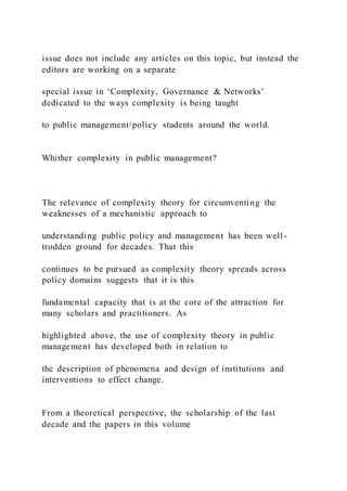 issue does not include any articles on this topic, but instead the
editors are working on a separate
special issue in ‘Complexity, Governance & Networks’
dedicated to the ways complexity is being taught
to public management/policy students around the world.
Whither complexity in public management?
The relevance of complexity theory for circumventing the
weaknesses of a mechanistic approach to
understanding public policy and management has been well -
trodden ground for decades. That this
continues to be pursued as complexity theory spreads across
policy domains suggests that it is this
fundamental capacity that is at the core of the attraction for
many scholars and practitioners. As
highlighted above, the use of complexity theory in public
management has developed both in relation to
the description of phenomena and design of institutions and
interventions to effect change.
From a theoretical perspective, the scholarship of the last
decade and the papers in this volume
 