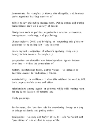 demonstrate that complexity theory sits alongside, and in many
cases augments existing theories of
public policy and public management. Public policy and public
management draw on a variety of parent
disciplines such as politics, organization science, economics,
management, sociology, and psychology
(Raadschelders 2011) and bridging or integrating this plurality
continues to be an implicit – and in some
cases explicit – objective of scholars applying complexity
theory to this domain. A complexity
perspective can describe how interdependent agents interact
over time – within the constraints of
history, institutional forms, and/or values – to increase or
decrease overall (or individual) fitness,
sustainability, or resilience. It does this without the need to fall
back on predictable cause and effect
relationships among agents or contexts while still leaving room
for the identification of patterns and
likely pathways.
Furthermore, the ‘positive role for complexity theory as a way
to bridge academic and policy maker
discussions’ (Cairney and Geyer 2017, 1) – and we would add
‘practitioners’ – is evident in many of the
 