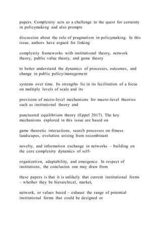 papers. Complexity acts as a challenge to the quest for certainty
in policymaking and also prompts
discussion about the role of pragmatism in policymaking. In this
issue, authors have argued for linking
complexity frameworks with institutional theory, network
theory, public value theory, and game theory
to better understand the dynamics of processes, outcomes, and
change in public policy/management
systems over time. Its strengths lie in its facilitation of a focus
on multiple levels of scale and its
provision of micro-level mechanisms for macro-level theories
such as institutional theory and
punctuated equilibrium theory (Eppel 2017). The key
mechanisms explored in this issue are based on
game theoretic interactions, search processes on fitness
landscapes, evolution arising from recombinant
novelty, and information exchange in networks – building on
the core complexity dynamics of self-
organization, adaptability, and emergence. In respect of
institutions, the conclusion one may draw from
these papers is that it is unlikely that current institutional forms
– whether they be hierarchical, market,
network, or values based – exhaust the range of potential
institutional forms that could be designed or
 