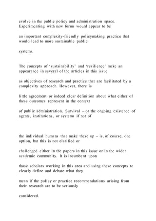 evolve in the public policy and administration space.
Experimenting with new forms would appear to be
an important complexity-friendly policymaking practice that
would lead to more sustainable public
systems.
The concepts of ‘sustainability’ and ‘resilience’ make an
appearance in several of the articles in this issue
as objectives of research and practice that are facilitated by a
complexity approach. However, there is
little agreement or indeed clear definition about what either of
these outcomes represent in the context
of public administration. Survival – or the ongoing existence of
agents, institutions, or systems if not of
the individual humans that make these up – is, of course, one
option, but this is not clarified or
challenged either in the papers in this issue or in the wider
academic community. It is incumbent upon
those scholars working in this area and using these concepts to
clearly define and debate what they
mean if the policy or practice recommendations arising from
their research are to be seriously
considered.
 