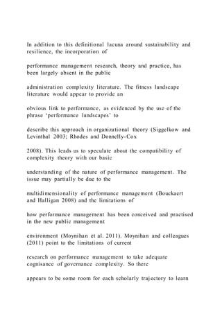 In addition to this definitional lacuna around sustainability and
resilience, the incorporation of
performance management research, theory and practice, has
been largely absent in the public
administration complexity literature. The fitness landscape
literature would appear to provide an
obvious link to performance, as evidenced by the use of the
phrase ‘performance landscapes’ to
describe this approach in organizational theory (Siggelkow and
Levinthal 2003; Rhodes and Donnelly-Cox
2008). This leads us to speculate about the compatibility of
complexity theory with our basic
understanding of the nature of performance management. The
issue may partially be due to the
multidimensionality of performance management (Bouckaert
and Halligan 2008) and the limitations of
how performance management has been conceived and practised
in the new public management
environment (Moynihan et al. 2011). Moynihan and colleagues
(2011) point to the limitations of current
research on performance management to take adequate
cognisance of governance complexity. So there
appears to be some room for each scholarly trajectory to learn
 