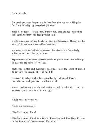 from the other.
But perhaps more important is that fact that we are still quite
far from developing complexity-based
models of agent interactions, behaviour, and change over time
that demonstrably produce/predict real-
world outcomes of any kind, not just performance. However, the
kind of direct cause and effect theories
we have come to believe represent the pinnacle of scholarly
achievement and the reliance on
experiments or random control trials to prove same are unlikely
to address the sorts of ‘wicked’
problems (Rittel and Webber 1973) that lie at the heart of public
policy and management. The need to
continue to adopt and refine complexity-informed theory,
institutions, and practice in a domain of
human endeavour as rich and varied as public administration is
as vital now as it was a decade ago.
Additional information
Notes on contributors
Elizabeth Anne Eppel
Elizabeth Anne Eppel is a Senior Research and Teaching Fellow
in the School of Government, Victoria
 