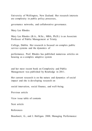 University of Wellington, New Zealand. Her research interests
are complexity in public policy processes,
governance networks, and collaborative governance.
Mary Lee Rhodes
Mary Lee Rhodes (B.A., M.Sc., MBA, Ph.D.) is an Associate
Professor of Public Management at Trinity
College, Dublin. Her research is focused on complex public
service systems and the dynamics of
performance. Prof. Rhodes has published numerous articles on
housing as a complex adaptive system
and her most recent book on Complexity and Public
Management was published by Routledge in 2011.
Her current research is on the nature and dynamics of social
impact and she is developing research on
social innovation, social finance, and well-being.
Previous article
View issue table of contents
Next article
References
Bouckaert, G., and J. Halligan. 2008. Managing Performance:
 