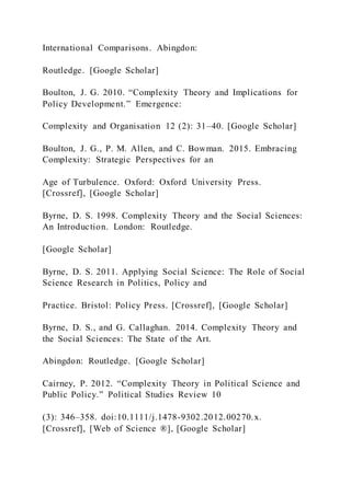 International Comparisons. Abingdon:
Routledge. [Google Scholar]
Boulton, J. G. 2010. “Complexity Theory and Implications for
Policy Development.” Emergence:
Complexity and Organisation 12 (2): 31–40. [Google Scholar]
Boulton, J. G., P. M. Allen, and C. Bowman. 2015. Embracing
Complexity: Strategic Perspectives for an
Age of Turbulence. Oxford: Oxford University Press.
[Crossref], [Google Scholar]
Byrne, D. S. 1998. Complexity Theory and the Social Sciences:
An Introduction. London: Routledge.
[Google Scholar]
Byrne, D. S. 2011. Applying Social Science: The Role of Social
Science Research in Politics, Policy and
Practice. Bristol: Policy Press. [Crossref], [Google Scholar]
Byrne, D. S., and G. Callaghan. 2014. Complexity Theory and
the Social Sciences: The State of the Art.
Abingdon: Routledge. [Google Scholar]
Cairney, P. 2012. “Complexity Theory in Political Science and
Public Policy.” Political Studies Review 10
(3): 346–358. doi:10.1111/j.1478-9302.2012.00270.x.
[Crossref], [Web of Science ®], [Google Scholar]
 