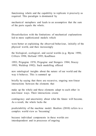 functioning whole and the capability to replicate it precisely as
required. This paradigm is dominated by
mechanical metaphors and leads to an assumption that the sum
of the parts equals the whole.
Dissatisfaction with the limitations of mechanical explanations
led to more sophisticated models which
were better at explaining the observed behaviour, initially of the
physical world, and then increasingly
the biological, ecological, and social worlds (e.g. Byrne 1998;
Cilliers 1998; Holland 1995; Kauffman
1993; Prigogine 1978; Prigogine and Stengers 1984; Stacey
1993; Waldrop 1992). Such modelling offered
new ontological insights about the nature of our world and the
way it behaves. This is summed up
briefly by saying that there are recursive, ongoing non-linear
interactions between the elements that
make up the whole and these elements adapt to each other in
non-linear ways. Their interactions create
contingency and uncertainty about what the future will become.
As a result, the whole lacks the
predictability of the machine model. Boulton (2010) refers to a
complex world view as ‘becoming’
because individual components in these worlds are
interdependent and in processes of ongoing
 