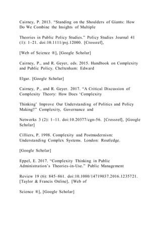 Cairney, P. 2013. “Standing on the Shoulders of Giants: How
Do We Combine the Insights of Multiple
Theories in Public Policy Studies.” Policy Studies Journal 41
(1): 1–21. doi:10.1111/psj.12000. [Crossref],
[Web of Science ®], [Google Scholar]
Cairney, P., and R. Geyer, eds. 2015. Handbook on Complexity
and Public Policy. Cheltenham: Edward
Elgar. [Google Scholar]
Cairney, P., and R. Geyer. 2017. “A Critical Discussion of
Complexity Theory: How Does ‘Complexity
Thinking’ Improve Our Understanding of Politics and Policy
Making?” Complexity, Governance and
Networks 3 (2): 1–11. doi:10.20377/cgn-56. [Crossref], [Google
Scholar]
Cilliers, P. 1998. Complexity and Postmodernism:
Understanding Complex Systems. London: Routledge.
[Google Scholar]
Eppel, E. 2017. “Complexity Thinking in Public
Administration’s Theories-in-Use.” Public Management
Review 19 (6): 845–861. doi:10.1080/14719037.2016.1235721.
[Taylor & Francis Online], [Web of
Science ®], [Google Scholar]
 