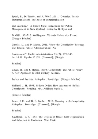 Eppel, E., D. Turner, and A. Wolf. 2011. “Complex Policy
Implementation: The Role of Experimentation
and Learning.” In Future State: Directions for Public
Management in New Zealand, edited by B. Ryan and
D. Gill, 182–212. Wellington: Victoria University Press.
[Google Scholar]
Gerrits, L., and P. Marks. 2015. “How the Complexity Sciences
Can Inform Public Administration: An
Assessment.” Public Administration 93 (2): 539–546.
doi:10.1111/padm.12168. [Crossref], [Google
Scholar]
Geyer, R., and S. Rihani. 2010. Complexity and Public Policy:
A New Approach to 21st Century Politics,
Policy and Society. Abingdon: Routledge. [Google Scholar]
Holland, J. H. 1995. Hidden Order: How Adaptation Builds
Complexity. Reading, MA: Addison-Wesley.
[Google Scholar]
Innes, J. E., and D. E. Booher. 2010. Planning with Complexity.
Abingdon: Routledge. [Crossref], [Google
Scholar]
Kauffman, S. A. 1993. The Origins of Order. Self Organisation
and Selection in Evolution. New York:
 