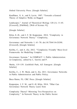 Oxford University Press. [Google Scholar]
Kauffman, S. A., and S. Levin. 1987. “Towards a General
Theory of Adaptive Walks on Rugged
Landscapes.” Journal of Theoretical Biology 128 (1): 11-45.
[Crossref], [PubMed], [Web of Science ®],
[Google Scholar]
Klijn, E.-H., and J. F. M. Koppenjan. 2014. “Complexity in
Governance Network Theory.” Complexity,
Governance and Networks 1: 61–70. doi:10.7564/14-CGN8.
[Crossref], [Google Scholar]
Koliba, C., and A. Zia. 2012. “'Complexity Friendly' Meso-level
Frameworks for Modelling Complex
Governance Systems.” In COMPACT 1: Public Administration
in Complexity, edited by L. Gerrits and P.
Marks, 119–139. Litchfield Park, AZ: Emergent. [Google
Scholar]
Koliba, C., J. W. Meek, and A. Zia. 2011. Governance Networks
in Public Administration and Public Policy.
Boca Raton, FL: CRC Press. [Google Scholar]
Koppenjan, J. F. M., and E.-H. Klijn. 2014. “What Can
Governance Network Theory Learn from
Complexity Theory? Mirroring Two Perspectives on
Complexity.” In Network Theory in the Public Sector:
 