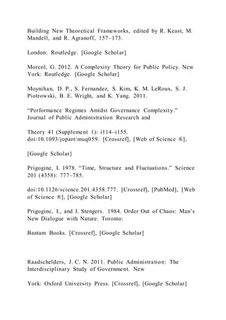 Building New Theoretical Frameworks, edited by R. Keast, M.
Mandell, and R. Agranoff, 157–173.
London: Routledge. [Google Scholar]
Morcol, G. 2012. A Complexity Theory for Public Policy. New
York: Routledge. [Google Scholar]
Moynihan, D. P., S. Fernandez, S. Kim, K. M. LeRoux, S. J.
Piotrowski, B. E. Wright, and K. Yang. 2011.
“Performance Regimes Amidst Governance Complexity.”
Journal of Public Administration Research and
Theory 41 (Supplement 1): i114–i155.
doi:10.1093/jopart/muq059. [Crossref], [Web of Science ®],
[Google Scholar]
Prigogine, I. 1978. “Time, Structure and Fluctuations.” Science
201 (4358): 777–785.
doi:10.1126/science.201.4358.777. [Crossref], [PubMed], [Web
of Science ®], [Google Scholar]
Prigogine, I., and I. Stengers. 1984. Order Out of Chaos: Man’s
New Dialogue with Nature. Toronto:
Bantam Books. [Crossref], [Google Scholar]
Raadschelders, J. C. N. 2011. Public Administration: The
Interdisciplinary Study of Government. New
York: Oxford University Press. [Crossref], [Google Scholar]
 