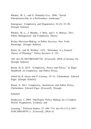 Rhodes, M. L., and G. Donnelly-Cox. 2008. “Social
Entrepreneurship as a Performance Landscape.”
Emergence: Complexity and Organizaton 10 (3): 35–50.
[Google Scholar]
Rhodes, M. L., J. Murphy, J. Muir, and J. A. Murray. 2011.
Public Management and Complexity Theory:
Richer Decision-Making in Public Services. New York:
Routledge. [Google Scholar]
Rittel, H., and M. Webber. 1973. “Dilemmas in a General
Theory of Planning.” Policy Sciences 4: 155–
169. doi:10.1007/BF01405730. [Crossref], [Web of Science ®],
[Google Scholar]
Room, D. G. 2015. “Complexity, Power and Policy.” In Elgar
Handbook on Complexity and Public Policy,
edited by R. Geyer and P. Cairney, 19–31. Cheltenham: Edward
Elgar. [Google Scholar]
Room, G. 2011. Complexity, Institutions and Public Policy.
Cheltenham: Edward Elgar. [Crossref], [Google
Scholar]
Sanderson, I. 2009. “Intelligent Policy Making for a Complex
World: Pragmatism, Evidence and
Learning.” Political Studies 57: 699–719. doi:10.1111/j.1467-
9248.2009.00791.x. [Crossref], [Web of
 