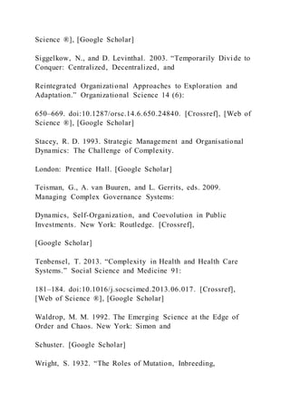 Science ®], [Google Scholar]
Siggelkow, N., and D. Levinthal. 2003. “Temporarily Divide to
Conquer: Centralized, Decentralized, and
Reintegrated Organizational Approaches to Exploration and
Adaptation.” Organizational Science 14 (6):
650–669. doi:10.1287/orsc.14.6.650.24840. [Crossref], [Web of
Science ®], [Google Scholar]
Stacey, R. D. 1993. Strategic Management and Organisational
Dynamics: The Challenge of Complexity.
London: Prentice Hall. [Google Scholar]
Teisman, G., A. van Buuren, and L. Gerrits, eds. 2009.
Managing Complex Governance Systems:
Dynamics, Self-Organization, and Coevolution in Public
Investments. New York: Routledge. [Crossref],
[Google Scholar]
Tenbensel, T. 2013. “Complexity in Health and Health Care
Systems.” Social Science and Medicine 91:
181–184. doi:10.1016/j.socscimed.2013.06.017. [Crossref],
[Web of Science ®], [Google Scholar]
Waldrop, M. M. 1992. The Emerging Science at the Edge of
Order and Chaos. New York: Simon and
Schuster. [Google Scholar]
Wright, S. 1932. “The Roles of Mutation, Inbreeding,
 