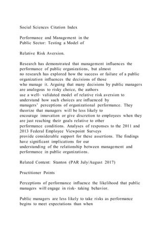 Social Sciences Citation Index
Performance and Management in the
Public Sector: Testing a Model of
Relative Risk Aversion.
Research has demonstrated that management influences the
performance of public organizations, but almost
no research has explored how the success or failure of a public
organization influences the decisions of those
who manage it. Arguing that many decisions by public managers
are analogous to risky choice, the authors
use a well‐ validated model of relative risk aversion to
understand how such choices are influenced by
managers’ perceptions of organizational performance. They
theorize that managers will be less likely to
encourage innovation or give discretion to employees when they
are just reaching their goals relative to other
performance conditions. Analyses of responses to the 2011 and
2013 Federal Employee Viewpoint Surveys
provide considerable support for these assertions. The findings
have significant implications for our
understanding of the relationship between management and
performance in public organizations.
Related Content: Stanton (PAR July/August 2017)
Practitioner Points
Perceptions of performance influence the likelihood that public
managers will engage in risk‐ taking behavior.
Public managers are less likely to take risks as performance
begins to meet expectations than when
 