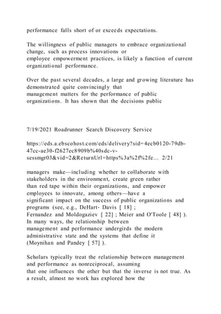 performance falls short of or exceeds expectations.
The willingness of public managers to embrace organizational
change, such as process innovations or
employee empowerment practices, is likely a function of current
organizational performance.
Over the past several decades, a large and growing literature has
demonstrated quite convincingly that
management matters for the performance of public
organizations. It has shown that the decisions public
7/19/2021 Roadrunner Search Discovery Service
https://eds.a.ebscohost.com/eds/delivery?sid= 4ecb0120-79db-
47cc-ae30-f2627ec8909b%40sdc-v-
sessmgr03&vid=2&ReturnUrl=https%3a%2f%2fe… 2/21
managers make—including whether to collaborate with
stakeholders in the environment, create green rather
than red tape within their organizations, and empower
employees to innovate, among others—have a
significant impact on the success of public organizations and
programs (see, e.g., DeHart‐ Davis [ 18] ;
Fernandez and Moldogaziev [ 22] ; Meier and O'Toole [ 48] ).
In many ways, the relationship between
management and performance undergirds the modern
administrative state and the systems that define it
(Moynihan and Pandey [ 57] ).
Scholars typically treat the relationship between management
and performance as nonreciprocal, assuming
that one influences the other but that the inverse is not true. As
a result, almost no work has explored how the
 